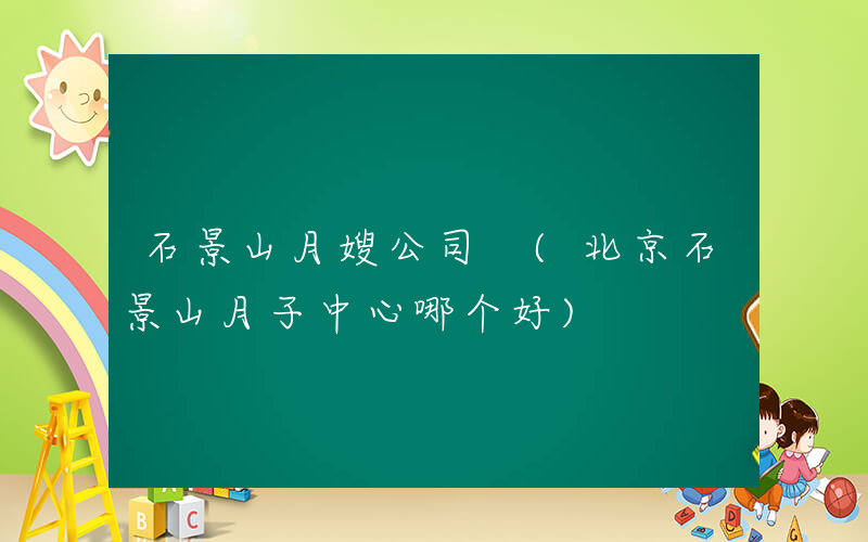 石景山月嫂公司 (北京石景山月子中心哪个好)